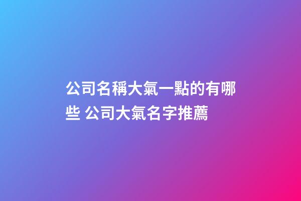 公司名稱大氣一點的有哪些 公司大氣名字推薦-第1張-公司起名-玄機派